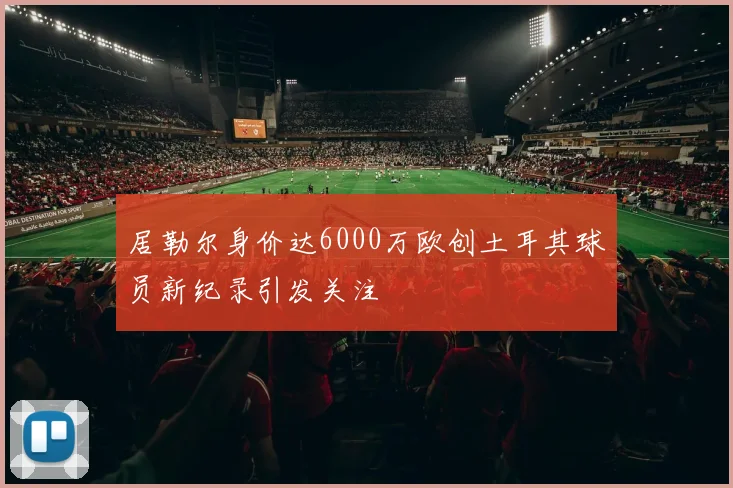 居勒尔身价达6000万欧创土耳其球员新纪录引发关注