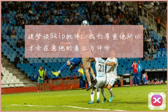 追梦谈Skip批评：我们尊重他所以才会在意他的看法与评价