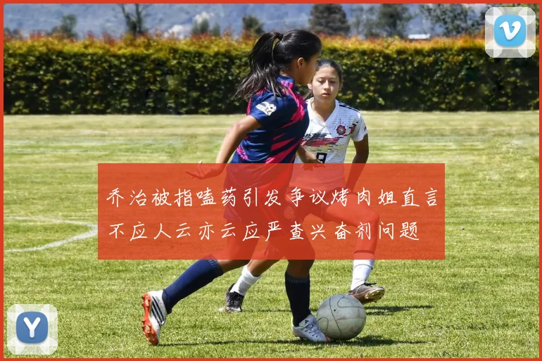 乔治被指嗑药引发争议烤肉姐直言不应人云亦云应严查兴奋剂问题