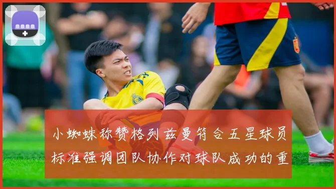 小蜘蛛称赞格列兹曼符合五星球员标准强调团队协作对球队成功的重要性