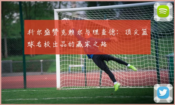 科尔盛赞克赖尔与理查德：顶尖篮球名校出品的赢家之路