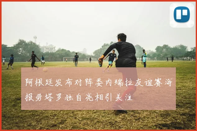 阿根廷发布对阵委内瑞拉友谊赛海报劳塔罗独自亮相引关注
