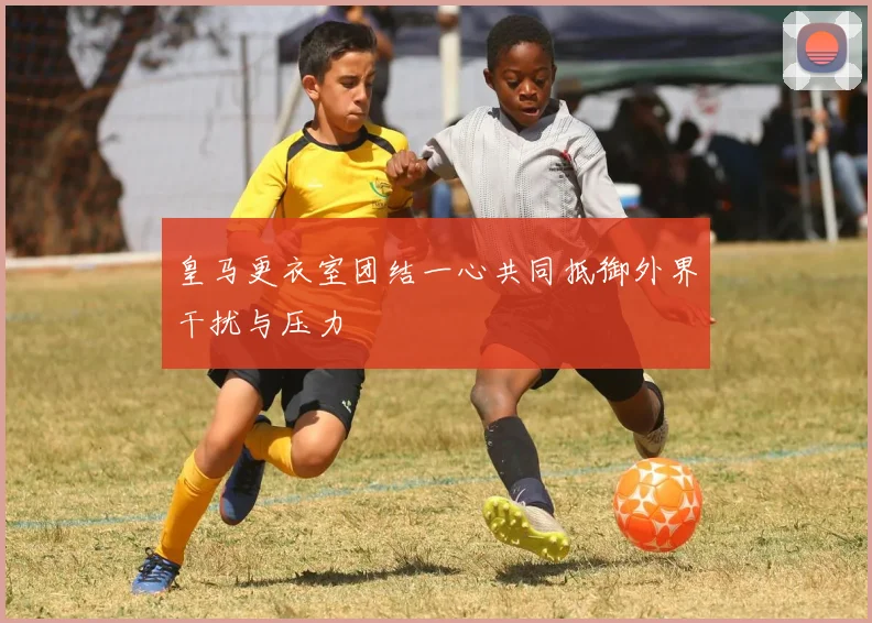 皇马更衣室团结一心共同抵御外界干扰与压力
