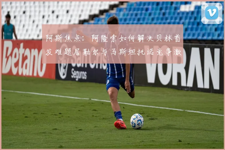 阿斯焦点：阿隆索如何解决贝林首发难题居勒尔与马斯坦托诺竞争激烈