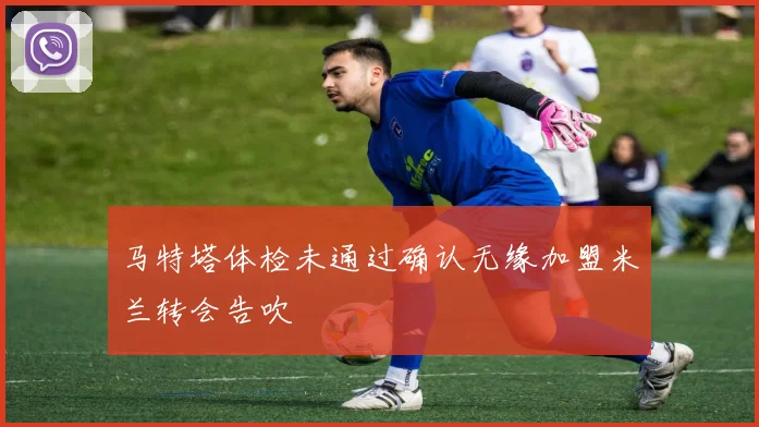 马特塔体检未通过确认无缘加盟米兰转会告吹