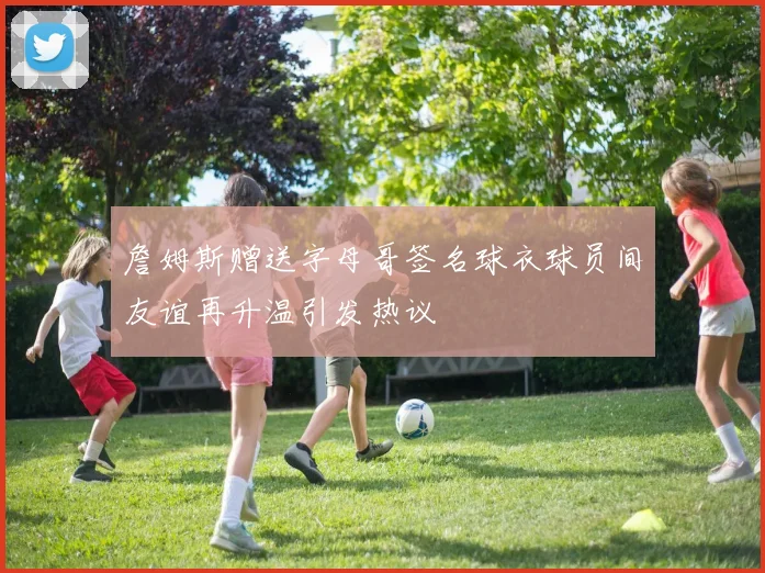 詹姆斯赠送字母哥签名球衣球员间友谊再升温引发热议