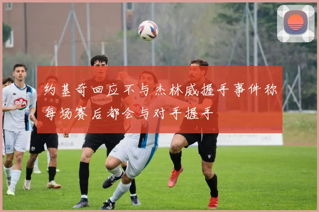约基奇回应不与杰林威握手事件称每场赛后都会与对手握手