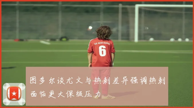 图多尔谈尤文与热刺差异强调热刺面临更大保级压力