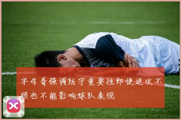 字母哥强调防守重要性即使进攻不顺也不能影响球队表现