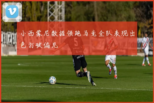 小西蒙尼数据领跑马竞全队表现出色打破偏见