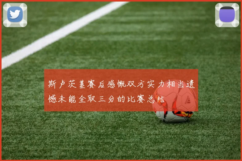 斯卢茨基赛后感慨双方实力相当遗憾未能全取三分的比赛总结