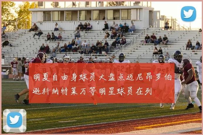 明夏自由身球员大盘点迈尼昂罗伯逊科纳特莱万等明星球员在列