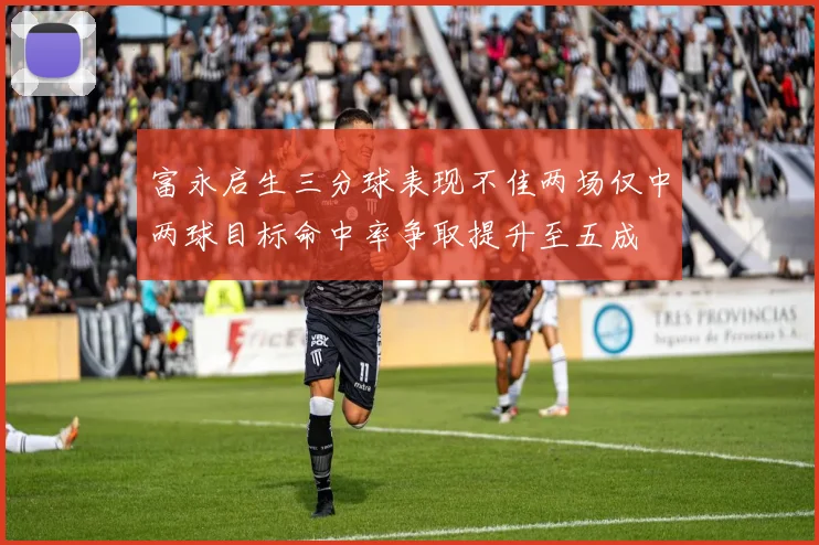 富永启生三分球表现不佳两场仅中两球目标命中率争取提升至五成