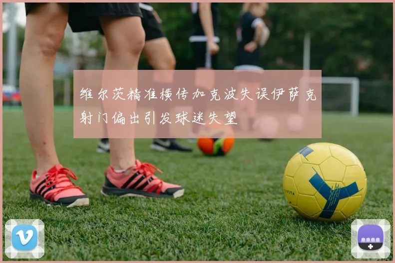 维尔茨精准横传加克波失误伊萨克射门偏出引发球迷失望