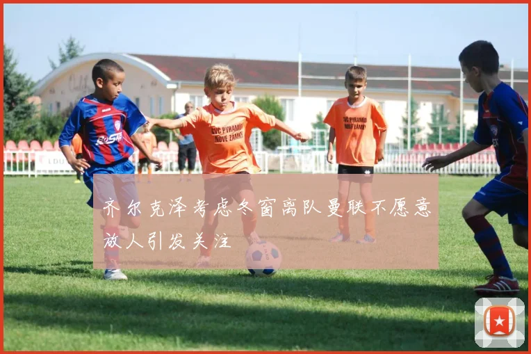 齐尔克泽考虑冬窗离队曼联不愿意放人引发关注