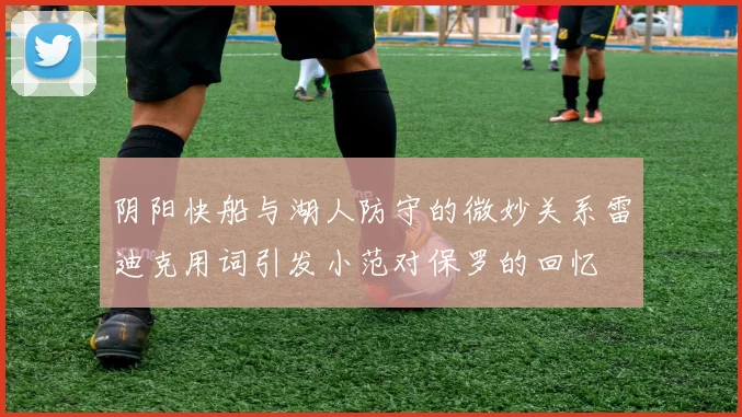 阴阳快船与湖人防守的微妙关系雷迪克用词引发小范对保罗的回忆