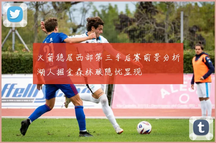 火箭稳居西部第三季后赛前景分析湖人掘金森林狼隐忧显现